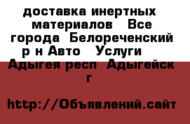 доставка инертных  материалов - Все города, Белореченский р-н Авто » Услуги   . Адыгея респ.,Адыгейск г.